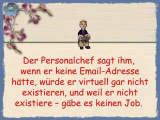 Der Personalchef sagt ihm,
wenn er keine Email-Adresse
hätte, würde er virtuell gar nicht
existieren, und weil er nicht
existiere – gäbe es keinen Job. 
 