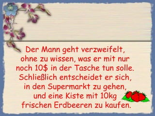 Der Mann geht verzweifelt,
ohne zu wissen, was er mit nur
noch 10$ in der Tasche tun solle.
Schließlich entscheidet er sich,
in den Supermarkt zu gehen,
und eine Kiste mit 10kg
frischen Erdbeeren zu kaufen.
 