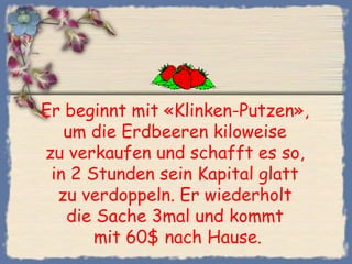 Er beginnt mit «Klinken-Putzen»,
um die Erdbeeren kiloweise
zu verkaufen und schafft es so,
in 2 Stunden sein Kapital glatt
zu verdoppeln. Er wiederholt
die Sache 3mal und kommt
mit 60$ nach Hause.
 