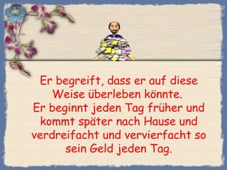 Er begreift, dass er auf diese
Weise überleben könnte.
Er beginnt jeden Tag früher und
kommt später nach Hause und
verdreifacht und vervierfacht so
sein Geld jeden Tag.
 