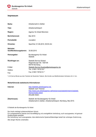 Arbeitsmarktreport




Impressum



Reihe:                             Arbeitsmarkt in Zahlen

Titel:                             Arbeitsmarktreport

Region:                            Agentur für Arbeit München

Berichtsmonat:                     Mai 2010

Periodizität:                      monatlich

Hinweise:                          Sperrfrist: 01.06.2010, 09:55 Uhr

Nächster
Veröffentlichungstermin:           30.06.2010

Herausgeber:                       Bundesagentur für Arbeit
                                   Statistik

Rückfragen an:                     Statistik-Service Südost
                                   Regensburger Str. 100/104
                                   90478 Nürnberg
E-Mail:                            Statistik-Service-Suedost@arbeitsagentur.de
Hotline:                           Tel.: 01801 78722 50 *

Fax:                               Fax: 01801 78722 51 *

*) 3,9 Cent je Minute aus dem Festnetz der Deutschen Telekom. Bei Anrufen aus Mobilfunknetzen höchstens 42 ct / min.




Weiterführende statistische Informationen

Internet:                          http://statistik.arbeitsagentur.de
                                   Statistik nach Themen
                                   http://www.pub.arbeitsagentur.de/hst/services/statistik/interim/statistik-
                                   themen/index.shtml
                                   Aktuelle Daten

Zitierhinweis:                     Statistik der Bundesagentur für Arbeit
                                   Arbeitsmarkt in Zahlen, Arbeitsmarktreport, Nürnberg, Mai 2010.



© Statistik der Bundesagentur für Arbeit

Der Inhalt unterliegt urheberrechtlichem Schutz.
Für nichtgewerbliche Zwecke sind Vervielfältigung und unentgeltliche Verbreitung, auch auszugsweise, mit genauer
Quellenangabe gestattet.
Die Verbreitung, auch auszugsweise, über elektronische Systeme/Datenträger bedarf der vorherigen Zustimmung.
Alle übrigen Rechte vorbehalten.
 
