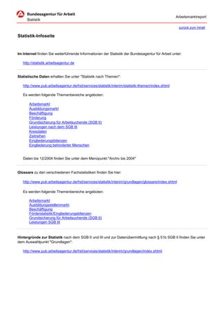 Arbeitsmarktreport

                                                                                                     zurück zum Inhalt

Statistik-Infoseite


Im Internet finden Sie weiterführende Informationen der Statistik der Bundesagentur für Arbeit unter:

   http://statistik.arbeitsagentur.de


Statistische Daten erhalten Sie unter "Statistik nach Themen":

   http://www.pub.arbeitsagentur.de/hst/services/statistik/interim/statistik-themen/index.shtml

   Es werden folgende Themenbereiche angeboten:

       Arbeitsmarkt
       Ausbildungsmarkt
       Beschäftigung
       Förderung
       Grundsicherung für Arbeitsuchende (SGB II)
       Leistungen nach dem SGB III
       Kreisdaten
       Zeitreihen
       Eingliederungsbilanzen
       Eingliederung behinderter Menschen


   Daten bis 12/2004 finden Sie unter dem Menüpunkt "Archiv bis 2004"


Glossare zu den verschiedenen Fachstatistiken finden Sie hier:

   http://www.pub.arbeitsagentur.de/hst/services/statistik/interim/grundlagen/glossare/index.shtml

   Es werden folgende Themenbereiche angeboten:

       Arbeitsmarkt
       Ausbildungsstellenmarkt
       Beschäftigung
       Förderstatistik/Eingliederungsbilanzen
       Grundsicherung für Arbeitsuchende (SGB II)
       Leistungen SGB III



Hintergründe zur Statistik nach dem SGB II und III und zur Datenübermittlung nach § 51b SGB II finden Sie unter
dem Auswahlpunkt "Grundlagen":

   http://www.pub.arbeitsagentur.de/hst/services/statistik/interim/grundlagen/index.shtml
 