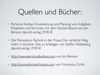Quellen und Bücher:
• Personal Kanban:Visualisierung und Planung von Aufgaben,
Projekten undTerminen mit dem Kanban-Board von Jim
Benson, dpunkt.verlag 29,90 €	

• Die Pomodoro-Technik in der Praxis: Der einfache Weg,
mehr in kürzerer Zeit zu erledigen von Staffan Nötteberg,
dpunkt.verlag 19,90 €	

• http://www.personalkanban.com von Jim Benson	

• http://pomodorotechnique.com von Francesco Cirillo
 