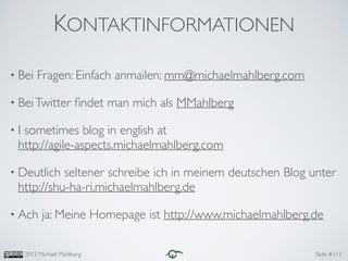 Slide #2013 Michael Mahlberg
KONTAKTINFORMATIONEN
111
• Bei Fragen: Einfach anmailen: mm@michaelmahlberg.com	

• BeiTwitter ﬁndet man mich als MMahlberg	

• I sometimes blog in english at 
http://agile-aspects.michaelmahlberg.com	

• Deutlich seltener schreibe ich in meinem deutschen Blog unter
http://shu-ha-ri.michaelmahlberg.de 	

• Ach ja: Meine Homepage ist http://www.michaelmahlberg.de
 