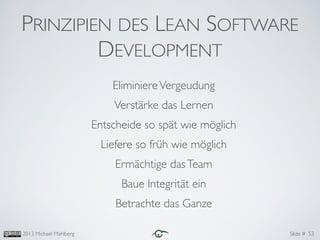 Slide #2013 Michael Mahlberg
PRINZIPIEN DES LEAN SOFTWARE
DEVELOPMENT
EliminiereVergeudung	

Verstärke das Lernen	

Entscheide so spät wie möglich	

Liefere so früh wie möglich	

Ermächtige dasTeam	

Baue Integrität ein	

Betrachte das Ganze
53
 