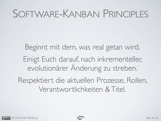 Slide #2013 Michael Mahlberg
Beginnt mit dem, was real getan wird.	

Einigt Euch darauf, nach inkrementeller,
evolutionärer Änderung zu streben.	

Respektiert die aktuellen Prozesse, Rollen,
Verantwortlichkeiten &Titel.
56
SOFTWARE-KANBAN PRINCIPLES
 