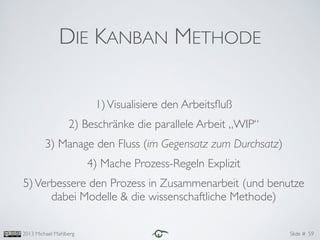 Slide #2013 Michael Mahlberg
DIE KANBAN METHODE
1)Visualisiere den Arbeitsﬂuß	

2) Beschränke die parallele Arbeit „WIP“	

3) Manage den Fluss (im Gegensatz zum Durchsatz)	

4) Mache Prozess-Regeln Explizit	

5)Verbessere den Prozess in Zusammenarbeit (und benutze
dabei Modelle & die wissenschaftliche Methode)
59
 