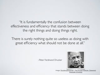 –Peter Ferdinand Drucker
“It is fundamentally the confusion between
effectiveness and efﬁciency that stands between doing
the right things and doing things right. 	

!
There is surely nothing quite so useless as doing with
great efﬁciency what should not be done at all.”
Image: Drucker-portrait-bkt - The Drucker Institute, Claremont
Graduate University
 