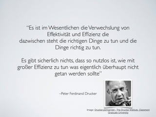 –Peter Ferdinand Drucker
“Es ist im Wesentlichen dieVerwechslung von
Effektivität und Efﬁzienz die 	

dazwischen steht die richtigen Dinge zu tun und die
Dinge richtig zu tun.	

!
Es gibt sicherlich nichts, dass so nutzlos ist, wie mit
großer Efﬁzienz zu tun was eigentlich überhaupt nicht
getan werden sollte”
Image: Drucker-portrait-bkt - The Drucker Institute, Claremont
Graduate University
 