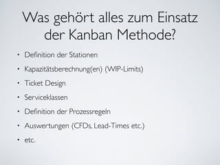 Was gehört alles zum Einsatz
der Kanban Methode?
• Deﬁnition der Stationen	

• Kapazitätsberechnung(en) (WIP-Limits)	

• Ticket Design	

• Serviceklassen	

• Deﬁnition der Prozessregeln	

• Auswertungen (CFDs, Lead-Times etc.)	

• etc.
 