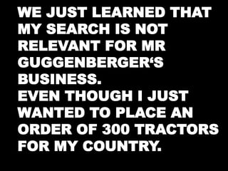 WE JUST LEARNED THAT 
MY SEARCH IS NOT 
RELEVANT FOR MR 
GUGGENBERGER‘S 
BUSINESS. 
EVEN THOUGH I JUST 
WANTED TO PLACE AN 
ORDER OF 300 TRACTORS 
FOR MY COUNTRY. 
 
