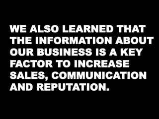 WE ALSO LEARNED THAT 
THE INFORMATION ABOUT 
OUR BUSINESS IS A KEY 
FACTOR TO INCREASE 
SALES, COMMUNICATION 
AND REPUTATION. 
 