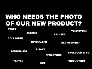 WHO NEEDS THE PHOTO 
OF OUR NEW PRODUCT? 
STORE 
PRINTER 
TV-STATION 
WEB-DESIGNER 
AGENCY 
NEWSPAPER 
WEB-STORE 
COLLEGUES 
JOURNALIST 
TESTER 
FAN 
FACEBOOK & CO 
PRODUCTION 
FLICKR 
 