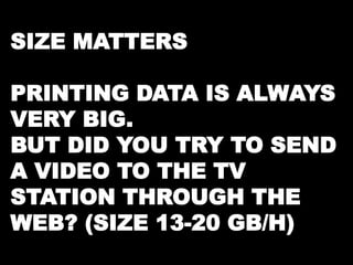 SIZE MATTERS 
PRINTING DATA IS ALWAYS 
VERY BIG. 
BUT DID YOU TRY TO SEND 
A VIDEO TO THE TV 
STATION THROUGH THE 
WEB? (SIZE 13-20 GB/H) 
 