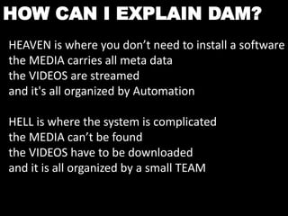 HOW CAN I EXPLAIN DAM? 
HEAVEN is where you don’t need to install a software 
the MEDIA carries all meta data 
the VIDEOS are streamed 
and it's all organized by Automation 
HELL is where the system is complicated 
the MEDIA can’t be found 
the VIDEOS have to be downloaded 
and it is all organized by a small TEAM 
 