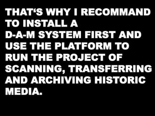 THAT‘S WHY I RECOMMAND 
TO INSTALL A 
D-A-M SYSTEM FIRST AND 
USE THE PLATFORM TO 
RUN THE PROJECT OF 
SCANNING, TRANSFERRING 
AND ARCHIVING HISTORIC 
MEDIA. 
 