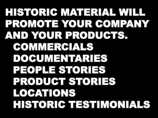HISTORIC MATERIAL WILL 
PROMOTE YOUR COMPANY 
AND YOUR PRODUCTS. 
COMMERCIALS 
DOCUMENTARIES 
PEOPLE STORIES 
PRODUCT STORIES 
LOCATIONS 
HISTORIC TESTIMONIALS 
 