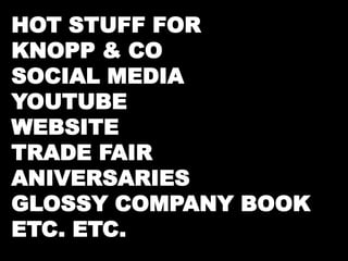 HOT STUFF FOR 
KNOPP & CO 
SOCIAL MEDIA 
YOUTUBE 
WEBSITE 
TRADE FAIR 
ANIVERSARIES 
GLOSSY COMPANY BOOK 
ETC. ETC. 
 