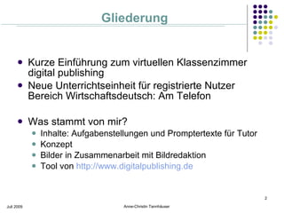 Gliederung


           Kurze Einführung zum virtuellen Klassenzimmer
            digital publishing
           Neue Unterrichtseinheit für registrierte Nutzer
            Bereich Wirtschaftsdeutsch: Am Telefon

           Was stammt von mir?
               Inhalte: Aufgabenstellungen und Promptertexte für Tutor
               Konzept
               Bilder in Zusammenarbeit mit Bildredaktion
               Tool von http://www.digitalpublishing.de


                                                                          2

Juli 2009                            Anne-Christin Tannhäuser
 