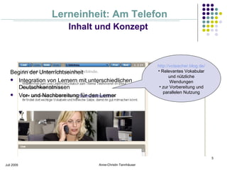 Lerneinheit: Am Telefon
                         Inhalt und Konzept



                                                                http://vcteacher.blog.de/
   Beginn der Unterrichtseinheit                                • Relevantes Vokabular
                                                                       und nützliche
    Integration von Lernern mit unterschiedlichen                     Wendungen
      Deutschkenntnissen                                         • zur Vorbereitung und
                                                                   parallelen Nutzung
    Vor- und Nachbereitung für den Lerner




                                                                                            5

Juli 2009                            Anne-Christin Tannhäuser
 