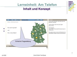 Lerneinheit: Am Telefon
                                 Inhalt und Konzept




           Motivation zur aktiven Teilnahme zu Beginn der Session
           Hemmungen abbauen




                      Einfache Fragestellung




                                                                          7

Juli 2009                                      Anne-Christin Tannhäuser
 
