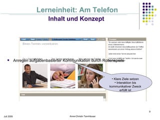 Lerneinheit: Am Telefon
                              Inhalt und Konzept




           Anregen aufgabenbasierter Kommunikation durch Rollenspiele



                                                                     • Klare Ziele setzen
                                                                       • Interaktion bis
                                                                    kommunikativer Zweck
                                                                           erfüllt ist




                                                                                            9

Juli 2009                                Anne-Christin Tannhäuser
 