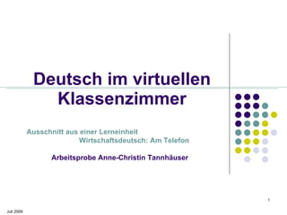 Deutsch im virtuellen
               Klassenzimmer
            Ausschnitt aus einer Lerneinheit
                           Wirtschaftsdeutsch: Am Telefon

                  Arbeitsprobe Anne-Christin Tannhäuser




                                                            1

Juli 2009
 