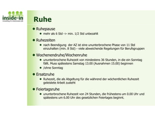 Ruhe
 Ruhepause
 mehr als 6 Std -> min. 1/2 Std unbezahlt
 Ruhezeiten
 nach Beendigung der AZ ist eine ununterbrochene Phase von 11 Std
einzuhalten (min. 8 Std) - viele abweichende Regelungen für Berufsgruppen
 Wochenendruhe/Wochenruhe
 ununterbrochene Ruhezeit von mindestens 36 Stunden, in die ein Sonntag
fällt. Muss spätestens Samstag 13.00 (Ausnahmen 15.00) beginnen
 /ohne Sonntag
 Ersatzruhe
 Ruhezeit, die als Abgeltung für die während der wöchentlichen Ruhezeit
geleistete Arbeit zusteht
 Feiertagsruhe
 ununterbrochene Ruhezeit von 24 Stunden, die frühestens um 0.00 Uhr und
spätestens um 6.00 Uhr des gesetzlichen Feiertages beginnt.
 