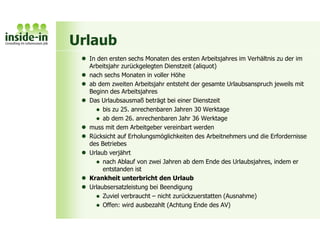 Urlaub
 In den ersten sechs Monaten des ersten Arbeitsjahres im Verhältnis zu der im
Arbeitsjahr zurückgelegten Dienstzeit (aliquot)
 nach sechs Monaten in voller Höhe
 ab dem zweiten Arbeitsjahr entsteht der gesamte Urlaubsanspruch jeweils mit
Beginn des Arbeitsjahres
 Das Urlaubsausmaß beträgt bei einer Dienstzeit
 bis zu 25. anrechenbaren Jahren 30 Werktage
 ab dem 26. anrechenbaren Jahr 36 Werktage
 muss mit dem Arbeitgeber vereinbart werden
 Rücksicht auf Erholungsmöglichkeiten des Arbeitnehmers und die Erfordernisse
des Betriebes
 Urlaub verjährt
 nach Ablauf von zwei Jahren ab dem Ende des Urlaubsjahres, indem er
entstanden ist
 Krankheit unterbricht den Urlaub
 Urlaubsersatzleistung bei Beendigung
 Zuviel verbraucht – nicht zurückzuerstatten (Ausnahme)
 Offen: wird ausbezahlt (Achtung Ende des AV)
 