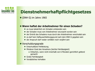 Dienstnehmerhaftpflichtgesetzes
 (DNH G) im Jahre 1965
 Wann haftet der Arbeitnehmer für einen Schaden?
 es muss tatsächlich ein Schaden entstanden sein
 der Schaden muss vom Arbeitnehmer verursacht worden sein
 der Eintritt des Schadens muss durch den Arbeitnehmer verschuldet sein
 es darf kein Haftausschließungsgrund nach dem DNH G gegeben sein
 der Anspruch darf weder verfallen noch verjährt sein
 Verschuldungsgrade
 Entschuldbare Fehlleistung.
 Minderer Grad des Versehens (leichte Fahrlässigkeit)
 Erlöschen, wenn nicht innerhalb von 6 Monaten gerichtlich geltend
gemacht
 Grobe Fahrlässigkeit
 Vorsätzliches Verhalten
 