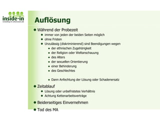 Auflösung
 Während der Probezeit
 immer von jeden der beiden Seiten möglich
 ohne Fristen
 Unzulässig (diskriminierend) sind Beendigungen wegen
 der ethnischen Zugehörigkeit
 der Religion oder Weltanschauung
 des Alters
 der sexuellen Orientierung
 einer Behinderung
 des Geschlechtes
 Dann Anfechtung der Lösung oder Schadenersatz
 Zeitablauf
 Lösung oder unbefristetes Verhältnis
 Achtung Kettenarbeitsverträge
 Beiderseitiges Einvernehmen
 Tod des MA
 