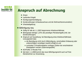 Anspruch auf Abrechnung
 Zinsen
 Laufendes Entgelt
 Kündigungsentschädigung
 Sonderzahlungen (Urlaubszuschuss und die Weihnachtsremuneration)
 Urlaubsabgeltung
 Abfertigung neu
 Gültig für alle ab 1.1.2003 begonnenen Arbeitsverhältnisse
 Beitragssatz beträgt 1,53% des jeweiligen Monatsentgelts (inkl. der
Sonderzahlungen)
 Anspruch auf Auszahlung: bei Beendigung eines Arbeitsverhältnisses
vorausgesetzt dass
 die Beendigung nicht durch ANkündigung, verschuldete Entlassung oder
unberechtigten vorzeitigen Austritt erfolgt ist und
 zumindest 3 Einzahlungsjahre vorliegen (Zeiten bei verschiedenen
Arbeitgebern werden zusammengezählt)
 ACHTUNG: 6 Monate Frist
 Seit dem 1.1.2008 kommt das neue Abfertigungsrecht auch auf freie
Dienstnehmer zur Anwendung.
 