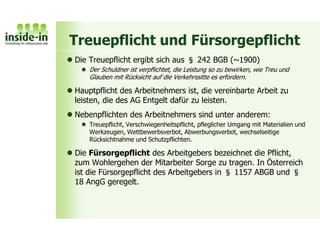 Treuepflicht und Fürsorgepflicht
 Die Treuepflicht ergibt sich aus § 242 BGB (~1900)
 Der Schuldner ist verpflichtet, die Leistung so zu bewirken, wie Treu und
Glauben mit Rücksicht auf die Verkehrssitte es erfordern.
 Hauptpflicht des Arbeitnehmers ist, die vereinbarte Arbeit zu
leisten, die des AG Entgelt dafür zu leisten.
 Nebenpflichten des Arbeitnehmers sind unter anderem:
 Treuepflicht, Verschwiegenheitspflicht, pfleglicher Umgang mit Materialien und
Werkzeugen, Wettbewerbsverbot, Abwerbungsverbot, wechselseitige
Rücksichtnahme und Schutzpflichten.
 Die Fürsorgepflicht des Arbeitgebers bezeichnet die Pflicht,
zum Wohlergehen der Mitarbeiter Sorge zu tragen. In Österreich
ist die Fürsorgepflicht des Arbeitgebers in § 1157 ABGB und §
18 AngG geregelt.
 