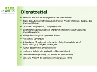 Dienstzettel
 Name und Anschrift des Arbeitgebers & des Arbeitnehmers
 Beginn des Arbeitsverhältnisses & bei befristeten Arbeitsverhältnissn: das Ende des
Arbeitsverhältnisses
 Dauer der Kündigungsfrist, Kündigungstermin
 gewöhnlicher Arbeits(Einsatz)ort, erforderlichenfalls Hinweis auf wechselnde
Arbeits(Einsatz)orte,
 allfällige Einstufung in ein generelles Schema
 vorgesehene Verwendung
 Anfangsbezug (Grundgehalt, -lohn, weitere Entgeltbestandteile wie zB
Sonderzahlungen), Fälligkeit des Entgelts
 Ausmaß des jährlichen Erholungsurlaubs
 vereinbarte tägliche oder wöchentliche Normalarbeitszeit
 kollektiven Rechtsgestaltung und Hinweis auf Einsichtnahme
 Name und Anschrift der Betrieblichen Vorsorgekasse (BVK)
 