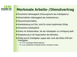 Merkmale Arbeits-/Dienstvertrag
 Persönliche Abhängigkeit (Weisungsrecht des Arbeitgebers)
 Wirtschaftliche Abhängigkeit des Arbeitnehmers
 Dauerschuldverhältnis
 Arbeitsleistung auf Zeit, nicht für einem bestimmten Erfolg
 Persönliche Arbeitspflicht
 Arbeit mit Arbeitsmitteln, die der Arbeitgeber zur Verfügung stellt
 Eingliederung in die Organisation des Betriebes
 Erfolg kommt Arbeitgeber zugute aber auch das Risiko trifft den
Arbeitgeber
 zweiseitige Willenserklärung
 wesentliche Umstände können vereinbart werden
 