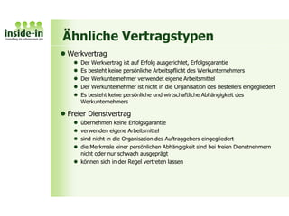 Ähnliche Vertragstypen
 Werkvertrag
 Der Werkvertrag ist auf Erfolg ausgerichtet, Erfolgsgarantie
 Es besteht keine persönliche Arbeitspflicht des Werkunternehmers
 Der Werkunternehmer verwendet eigene Arbeitsmittel
 Der Werkunternehmer ist nicht in die Organisation des Bestellers eingegliedert
 Es besteht keine persönliche und wirtschaftliche Abhängigkeit des
Werkunternehmers
 Freier Dienstvertrag
 übernehmen keine Erfolgsgarantie
 verwenden eigene Arbeitsmittel
 sind nicht in die Organisation des Auftraggebers eingegliedert
 die Merkmale einer persönlichen Abhängigkeit sind bei freien Dienstnehmern
nicht oder nur schwach ausgeprägt
 können sich in der Regel vertreten lassen
 