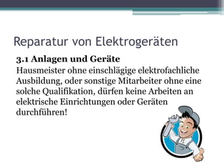 Reparatur von Elektrogeräten
3.1 Anlagen und Geräte
Hausmeister ohne einschlägige elektrofachliche
Ausbildung, oder sonstige Mitarbeiter ohne eine
solche Qualifikation, dürfen keine Arbeiten an
elektrische Einrichtungen oder Geräten
durchführen!
 
