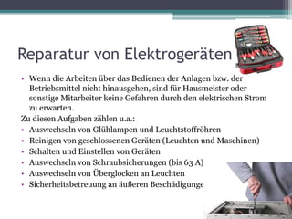 Reparatur von Elektrogeräten
• Wenn die Arbeiten über das Bedienen der Anlagen bzw. der
Betriebsmittel nicht hinausgehen, sind für Hausmeister oder
sonstige Mitarbeiter keine Gefahren durch den elektrischen Strom
zu erwarten.
Zu diesen Aufgaben zählen u.a.:
• Auswechseln von Glühlampen und Leuchtstoffröhren
• Reinigen von geschlossenen Geräten (Leuchten und Maschinen)
• Schalten und Einstellen von Geräten
• Auswechseln von Schraubsicherungen (bis 63 A)
• Auswechseln von Überglocken an Leuchten
• Sicherheitsbetreuung an äußeren Beschädigungen
 
