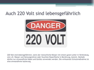 Auch 220 Volt sind lebensgefährlich
220 Volt sind lebensgefährlich, wenn der menschliche Körper mit einem guten Leiter in Verbindung,
wie z.B. Wasser und Heizungsrohren oder feuchten Rasenfläche in Berührung, kommt. Deshalb
dürfen nur einwandfreie Kabel und Geräte verwendet werden. Die wirksamste Schutzmaßnahme ist
eine einwandfreie Isolierung.
 