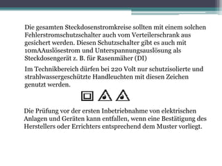 Die gesamten Steckdosenstromkreise sollten mit einem solchen
Fehlerstromschutzschalter auch vom Verteilerschrank aus
gesichert werden. Diesen Schutzschalter gibt es auch mit
10mAAuslösestrom und Unterspannungsauslösung als
Steckdosengerät z. B. für Rasenmäher (DI)
Im Technikbereich dürfen bei 220 Volt nur schutzisolierte und
strahlwassergeschützte Handleuchten mit diesen Zeichen
genutzt werden.
Die Prüfung vor der ersten Inbetriebnahme von elektrischen
Anlagen und Geräten kann entfallen, wenn eine Bestätigung des
Herstellers oder Errichters entsprechend dem Muster vorliegt.
 