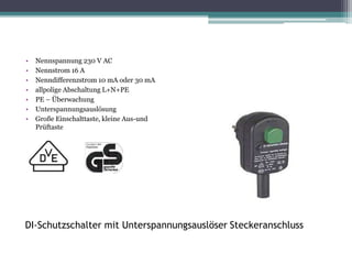 DI-Schutzschalter mit Unterspannungsauslöser Steckeranschluss
• Nennspannung 230 V AC
• Nennstrom 16 A
• Nenndifferenzstrom 10 mA oder 30 mA
• allpolige Abschaltung L+N+PE
• PE – Überwachung
• Unterspannungsauslösung
• Große Einschalttaste, kleine Aus-und
Prüftaste
 