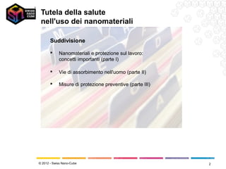 Tutela della salute
 nell'uso dei nanomateriali

       Suddivisione

           Nanomateriali e protezione sul lavoro:
            concetti importanti (parte I)

           Vie di assorbimento nell'uomo (parte II)

           Misure di protezione preventive (parte III)




© 2012 - Swiss Nano-Cube                                  2
 