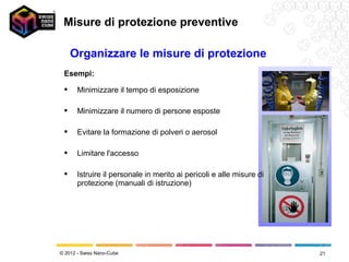Misure di protezione preventive

     Organizzare le misure di protezione
 Esempi:

      Minimizzare il tempo di esposizione

      Minimizzare il numero di persone esposte

      Evitare la formazione di polveri o aerosol

      Limitare l'accesso

      Istruire il personale in merito ai pericoli e alle misure di
       protezione (manuali di istruzione)




© 2012 - Swiss Nano-Cube                                              21
 