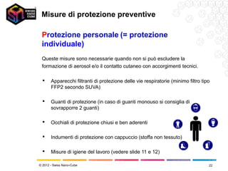 Misure di protezione preventive

 Protezione personale (= protezione
 individuale)
 Queste misure sono necessarie quando non si può escludere la
 formazione di aerosol e/o il contatto cutaneo con accorgimenti tecnici.

      Apparecchi filtranti di protezione delle vie respiratorie (minimo filtro tipo
       FFP2 secondo SUVA)

      Guanti di protezione (in caso di guanti monouso si consiglia di
       sovrapporre 2 guanti)

      Occhiali di protezione chiusi e ben aderenti

      Indumenti di protezione con cappuccio (stoffa non tessuto)

      Misure di igiene del lavoro (vedere slide 11 e 12)

© 2012 - Swiss Nano-Cube                                                           22
 