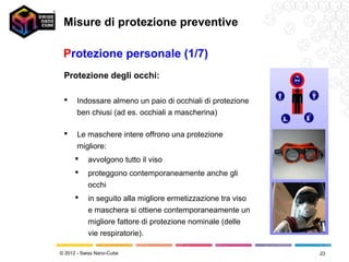 Misure di protezione preventive

 Protezione personale (1/7)
 Protezione degli occhi:

      Indossare almeno un paio di occhiali di protezione
       ben chiusi (ad es. occhiali a mascherina)

      Le maschere intere offrono una protezione
       migliore:
          avvolgono tutto il viso
          proteggono contemporaneamente anche gli
           occhi
          in seguito alla migliore ermetizzazione tra viso
           e maschera si ottiene contemporaneamente un
           migliore fattore di protezione nominale (delle
           vie respiratorie).

© 2012 - Swiss Nano-Cube                                      23
 