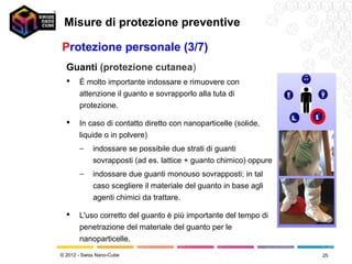 Misure di protezione preventive

Protezione personale (3/7)
  Guanti (protezione cutanea)
      È molto importante indossare e rimuovere con
       attenzione il guanto e sovrapporlo alla tuta di
       protezione.

      In caso di contatto diretto con nanoparticelle (solide,
       liquide o in polvere)
       −     indossare se possibile due strati di guanti
             sovrapposti (ad es. lattice + guanto chimico) oppure
       −     indossare due guanti monouso sovrapposti; in tal
             caso scegliere il materiale del guanto in base agli
             agenti chimici da trattare.

      L'uso corretto del guanto è più importante del tempo di
       penetrazione del materiale del guanto per le
       nanoparticelle.
© 2012 - Swiss Nano-Cube                                            25
 