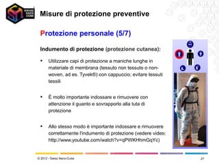 Misure di protezione preventive

 Protezione personale (5/7)

 Indumento di protezione (protezione cutanea):

      Utilizzare capi di protezione a maniche lunghe in
       materiale di membrana (tessuto non tessuto o non-
       woven, ad es. Tyvek®) con cappuccio; evitare tessuti
       tessili


      È molto importante indossare e rimuovere con
       attenzione il guanto e sovrapporlo alla tuta di
       protezione


      Allo stesso modo è importante indossare e rimuovere
       correttamente l'indumento di protezione (vedere video:
       http://www.youtube.com/watch?v=qPWKHhmGqYc)


© 2012 - Swiss Nano-Cube                                        27
 