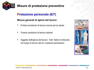 Misure di protezione preventive

 Protezione personale (6/7)
 Misure generali di igiene del lavoro:

     Evitare condizioni di lavoro nocive per la salute


     Creare condizioni di lavoro salutari


     Oggetto dell'igiene del lavoro: Tutti i fattori di disturbo
      sul luogo di lavoro (ad es. sostanze pericolose)




© 2012 - Swiss Nano-Cube                                            28
 