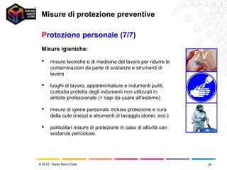 Misure di protezione preventive

 Protezione personale (7/7)
 Misure igieniche:

      misure tecniche e di medicina del lavoro per ridurre le
       contaminazioni da parte di sostanze e strumenti di
       lavoro

      luoghi di lavoro, apparecchiature e indumenti puliti,
       custodia protetta degli indumenti non utilizzati in
       ambito professionale (= capi da usare all'esterno)

      misure di igiene personale inclusa protezione e cura
       della cute (mezzi e strumenti di lavaggio idonei, ecc.)

      particolari misure di protezione in caso di attività con
       sostanze pericolose.




© 2012 - Swiss Nano-Cube                                          29
 