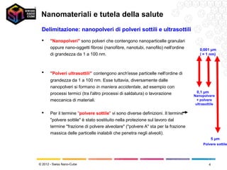 Nanomateriali e tutela della salute
 Delimitazione: nanopolveri di polveri sottili e ultrasottili
      "Nanopolveri" sono polveri che contengono nanoparticelle granulari
       oppure nano-oggetti fibrosi (nanofibre, nanotubi, nanofilo) nell'ordine       0,001 μm
       di grandezza da 1 a 100 nm.                                                   ( = 1 nm)



      "Polveri ultrasottili" contengono anch'esse particelle nell'ordine di
       grandezza da 1 a 100 nm. Esse tuttavia, diversamente dalle
       nanopolveri si formano in maniera accidentale, ad esempio con
       processi termici (tra l'altro processi di saldatura) o lavorazione          0,1 μm
                                                                                  Nanopolvere
       meccanica di materiali.                                                      + polvere
                                                                                   ultrasottile

      Per il termine "polvere sottile" vi sono diverse definizioni. Il termine
       "polvere sottile" è stato sostituito nella protezione sul lavoro dal
       termine "frazione di polvere alveolare" ("polvere A" sta per la frazione
       massica delle particelle inalabili che penetra negli alveoli).
                                                                                                5 μm
                                                                                       Polvere sottile




© 2012 - Swiss Nano-Cube                                                                    4
 